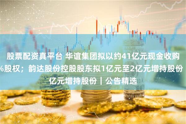 股票配资真平台 华谊集团拟以约41亿元现金收购三爱富60%股权；韵达股份控股股东拟1亿元至2亿元增持股份｜公告精选