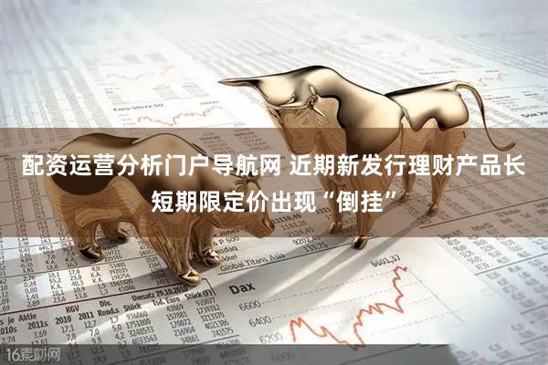 配资运营分析门户导航网 近期新发行理财产品长短期限定价出现“倒挂”