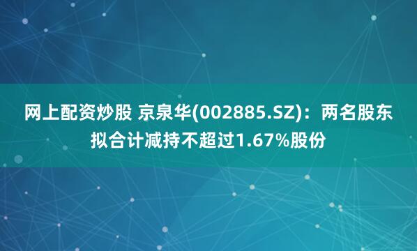 网上配资炒股 京泉华(002885.SZ)：两名股东拟合计减持不超过1.67%股份