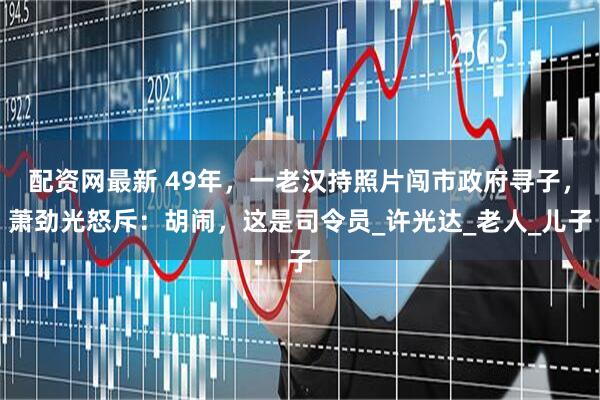 配资网最新 49年，一老汉持照片闯市政府寻子，萧劲光怒斥：胡闹，这是司令员_许光达_老人_儿子