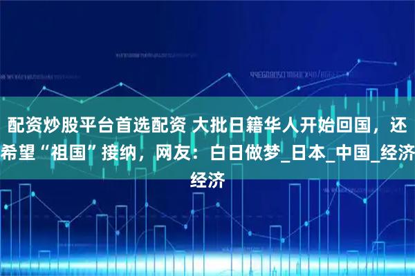 配资炒股平台首选配资 大批日籍华人开始回国，还希望“祖国”接纳，网友：白日做梦_日本_中国_经济