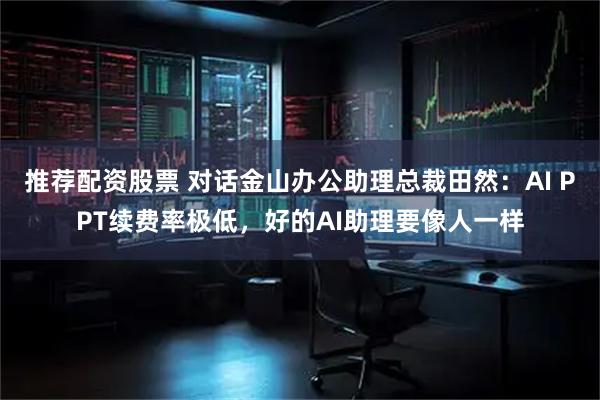 推荐配资股票 对话金山办公助理总裁田然：AI PPT续费率极低，好的AI助理要像人一样