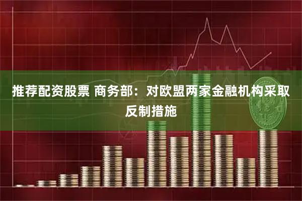 推荐配资股票 商务部：对欧盟两家金融机构采取反制措施