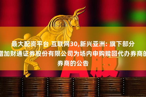 最大配资平台 互联网30,新兴亚洲: 旗下部分基金增加财通证券股份有限公司为场内申购赎回代办券商的公告