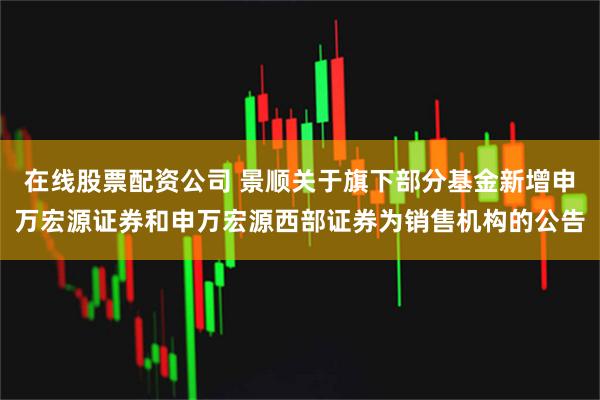 在线股票配资公司 景顺关于旗下部分基金新增申万宏源证券和申万宏源西部证券为销售机构的公告