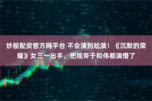 炒股配资官方网平台 不会演别尬演！《沉默的荣耀》女三一出手，把视帝于和伟都演懵了