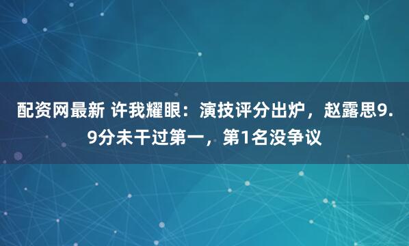 配资网最新 许我耀眼：演技评分出炉，赵露思9.9分未干过第一，第1名没争议