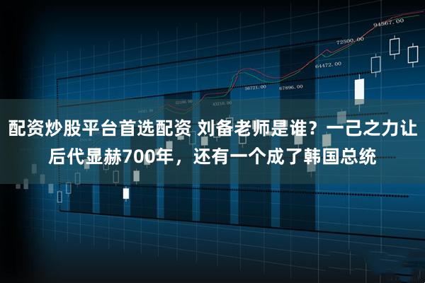 配资炒股平台首选配资 刘备老师是谁？一己之力让后代显赫700年，还有一个成了韩国总统